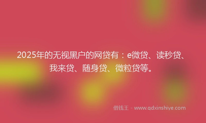 2025年的无视黑户的网贷有：e微贷、读秒贷、我来贷、随身贷、微粒贷等。