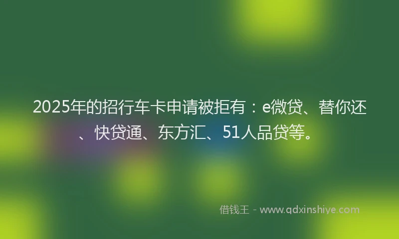 2025年的招行车卡申请被拒有：e微贷、替你还、快贷通、东方汇、51人品贷等。