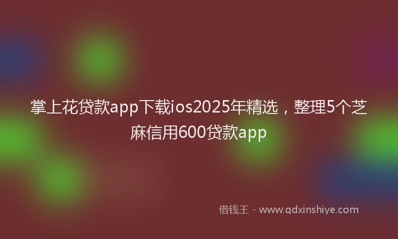 掌上花贷款app下载ios2025年精选，整理5个芝麻信用600贷款app