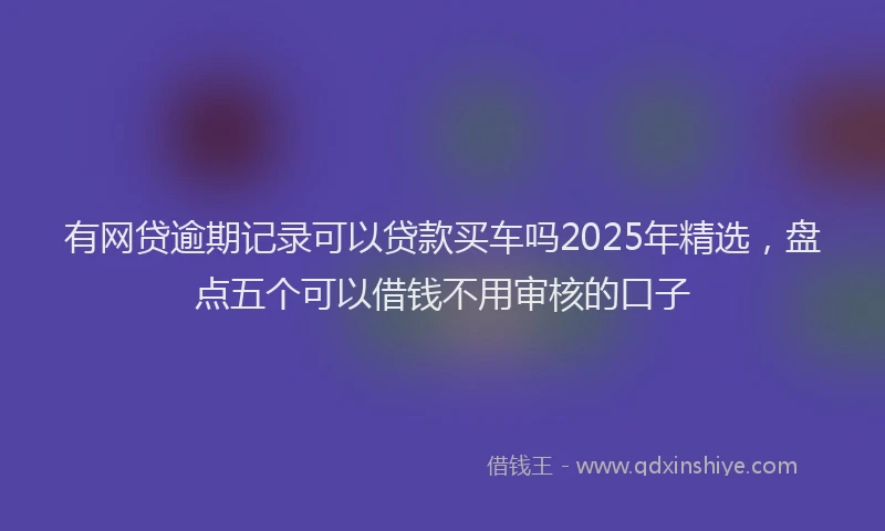 有网贷逾期记录可以贷款买车吗2025年精选，盘点五个可以借钱不用审核的口子