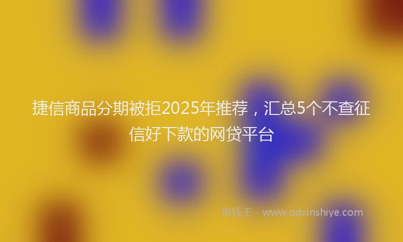 捷信商品分期被拒2025年推荐，汇总5个不查征信好下款的网贷平台