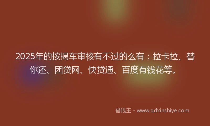 2025年的按揭车审核有不过的么有：拉卡拉、替你还、团贷网、快贷通、百度有钱花等。