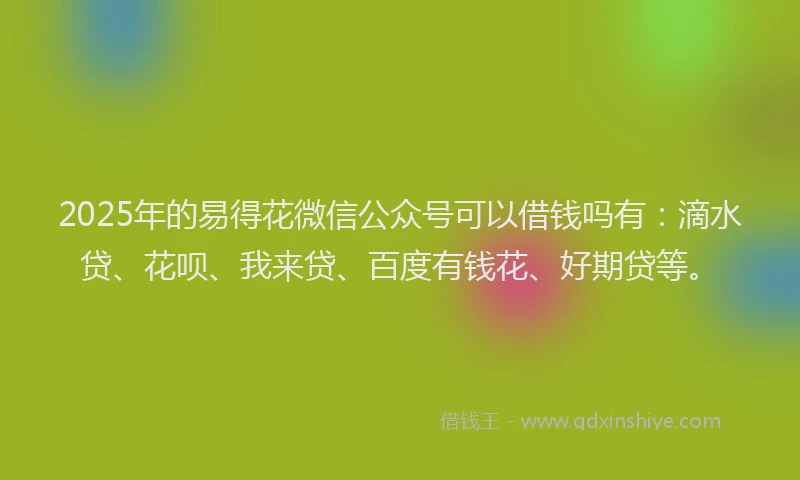 2025年的易得花微信公众号可以借钱吗有：滴水贷、花呗、我来贷、百度有钱花、好期贷等。
