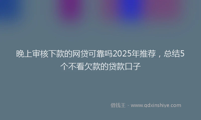 晚上审核下款的网贷可靠吗2025年推荐，总结5个不看欠款的贷款口子