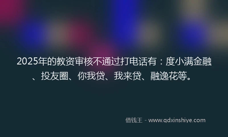 2025年的教资审核不通过打电话有：度小满金融、投友圈、你我贷、我来贷、融逸花等。