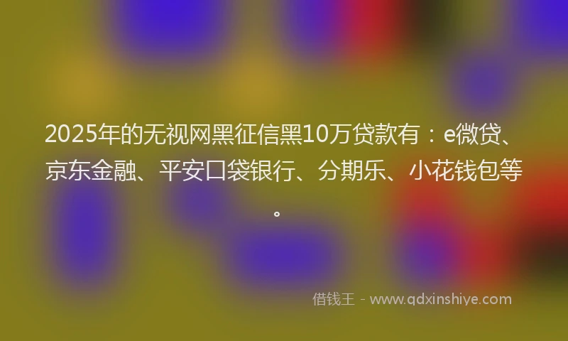 2025年的无视网黑征信黑10万贷款有：e微贷、京东金融、平安口袋银行、分期乐、小花钱包等。