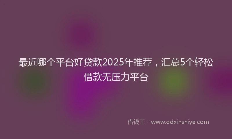 最近哪个平台好贷款2025年推荐，汇总5个轻松借款无压力平台