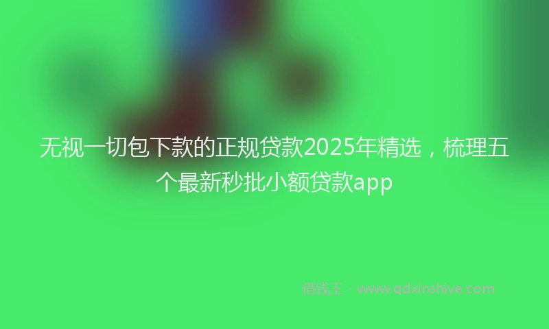 无视一切包下款的正规贷款2025年精选，梳理五个最新秒批小额贷款app