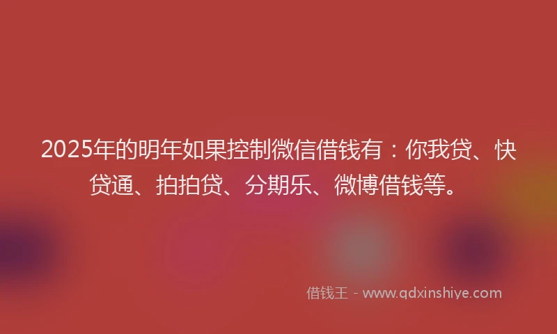 2025年的明年如果控制微信借钱有：你我贷、快贷通、拍拍贷、分期乐、微博借钱等。