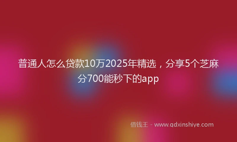 普通人怎么贷款10万2025年精选，分享5个芝麻分700能秒下的app