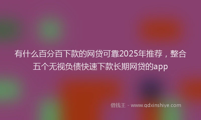 有什么百分百下款的网贷可靠2025年推荐，整合五个无视负债快速下款长期网贷的app