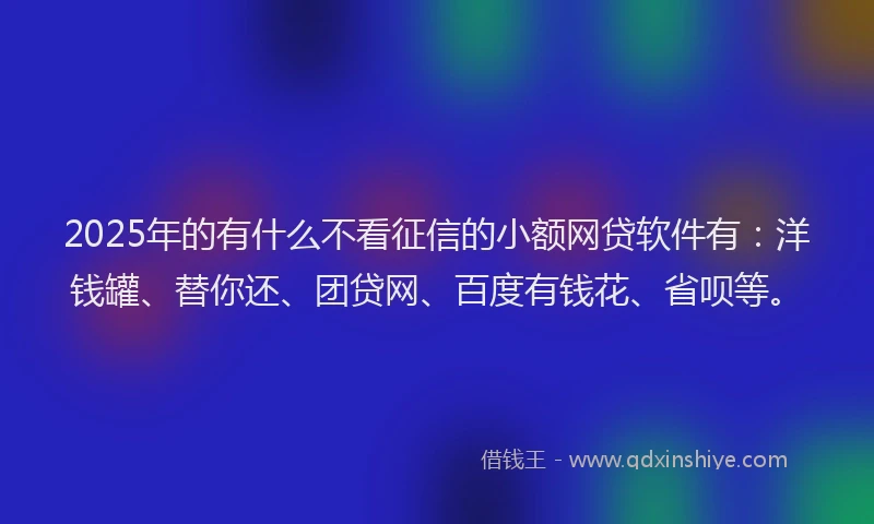 2025年的有什么不看征信的小额网贷软件有：洋钱罐、替你还、团贷网、百度有钱花、省呗等。