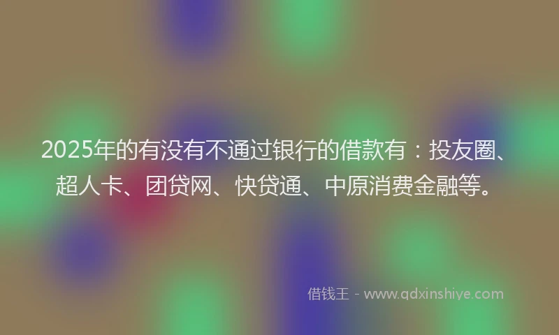 2025年的有没有不通过银行的借款有：投友圈、超人卡、团贷网、快贷通、中原消费金融等。