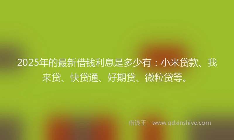 2025年的最新借钱利息是多少有：小米贷款、我来贷、快贷通、好期贷、微粒贷等。