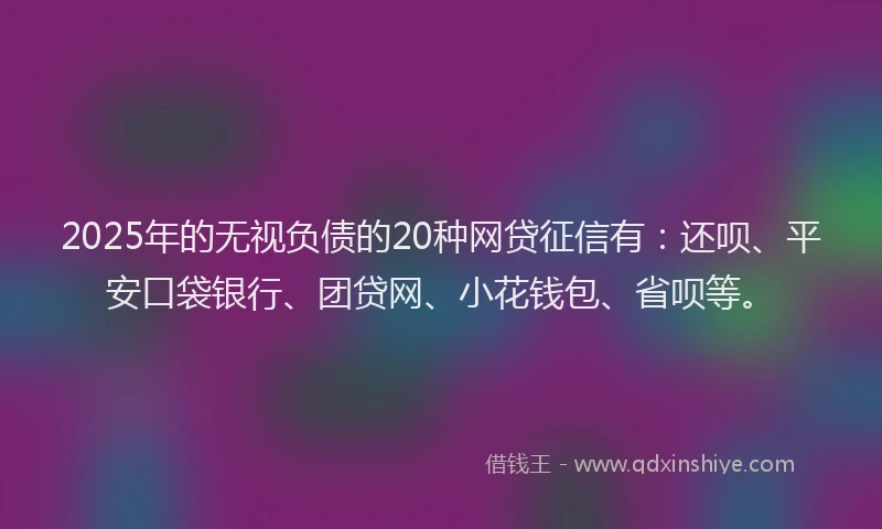 2025年的无视负债的20种网贷征信有：还呗、平安口袋银行、团贷网、小花钱包、省呗等。
