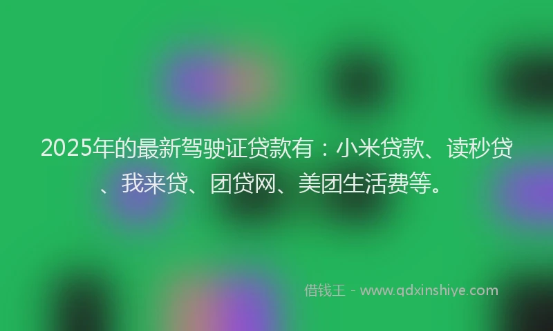 2025年的最新驾驶证贷款有：小米贷款、读秒贷、我来贷、团贷网、美团生活费等。
