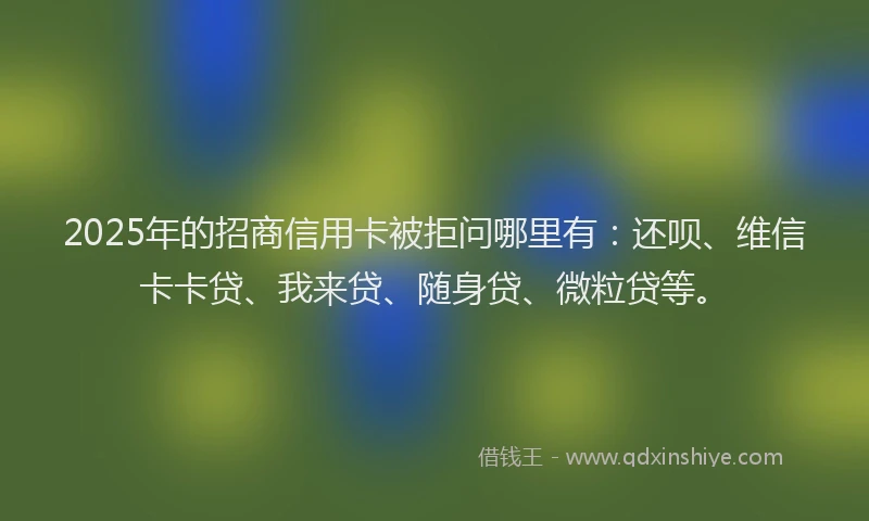 2025年的招商信用卡被拒问哪里有：还呗、维信卡卡贷、我来贷、随身贷、微粒贷等。