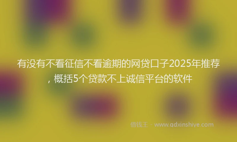 有没有不看征信不看逾期的网贷口子2025年推荐，概括5个贷款不上诚信平台的软件