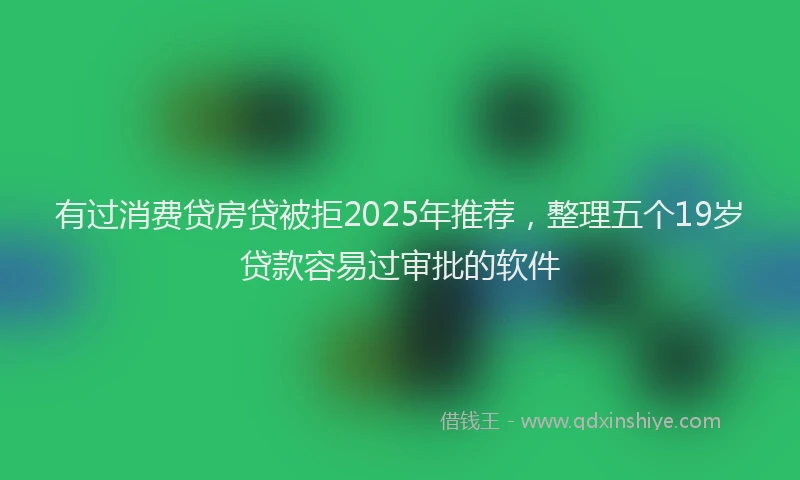有过消费贷房贷被拒2025年推荐，整理五个19岁贷款容易过审批的软件