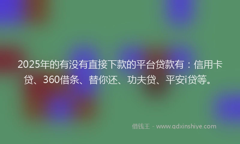 2025年的有没有直接下款的平台贷款有：信用卡贷、360借条、替你还、功夫贷、平安i贷等。
