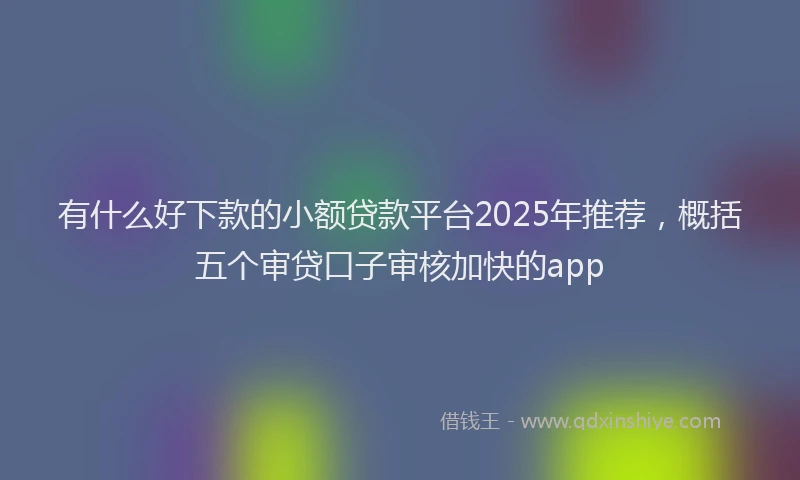 有什么好下款的小额贷款平台2025年推荐，概括五个审贷口子审核加快的app