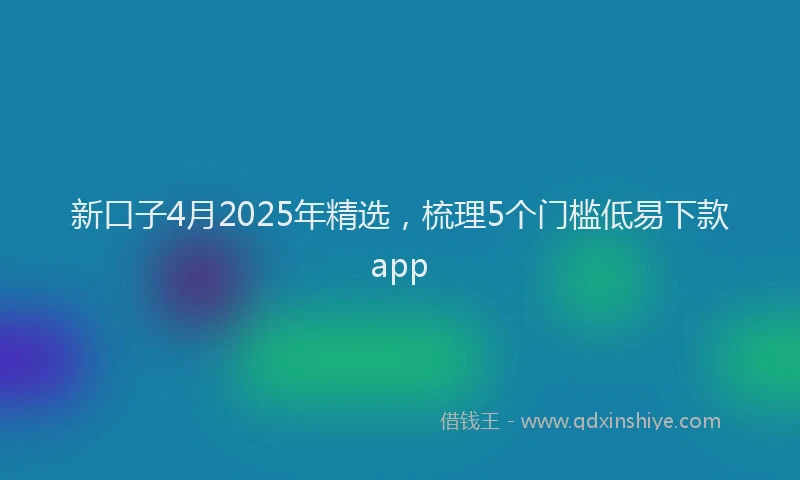 新口子4月2025年精选，梳理5个门槛低易下款app