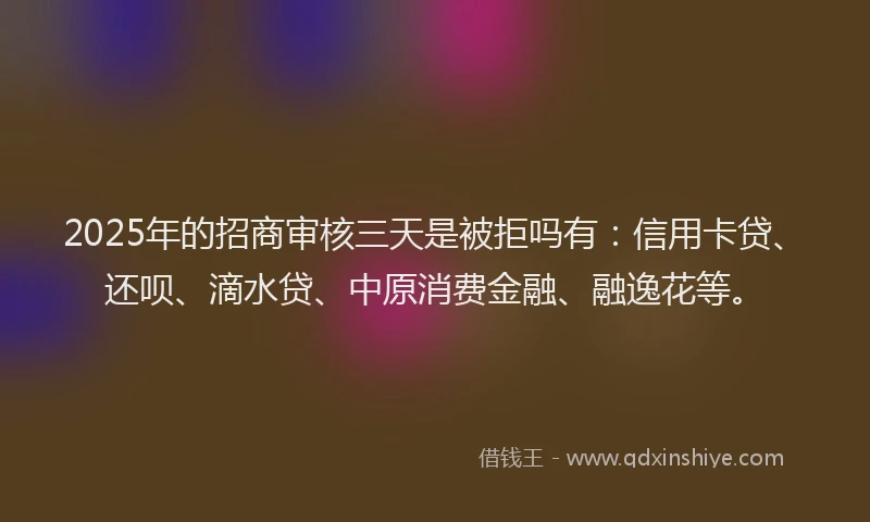 2025年的招商审核三天是被拒吗有：信用卡贷、还呗、滴水贷、中原消费金融、融逸花等。