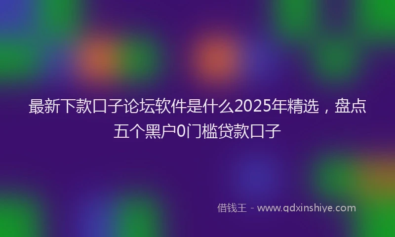最新下款口子论坛软件是什么2025年精选，盘点五个黑户0门槛贷款口子