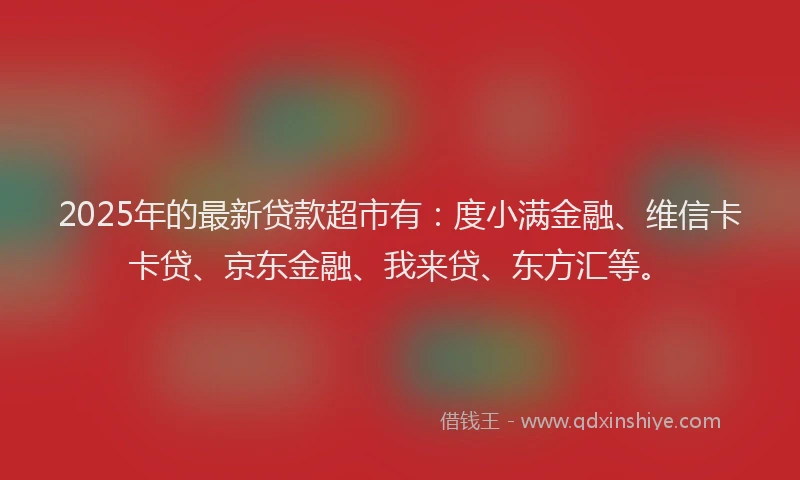 2025年的最新贷款超市有：度小满金融、维信卡卡贷、京东金融、我来贷、东方汇等。