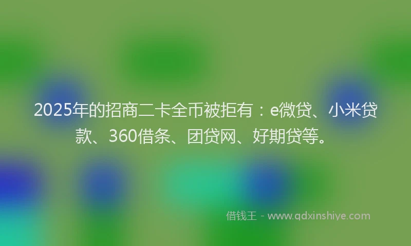 2025年的招商二卡全币被拒有:e微贷、小米贷款、360借条、团贷网、好期贷等。