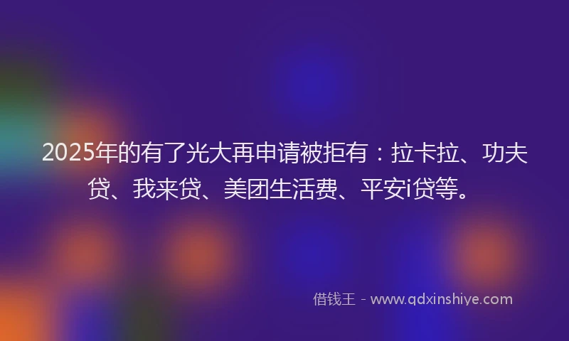 2025年的有了光大再申请被拒有：拉卡拉、功夫贷、我来贷、美团生活费、平安i贷等。