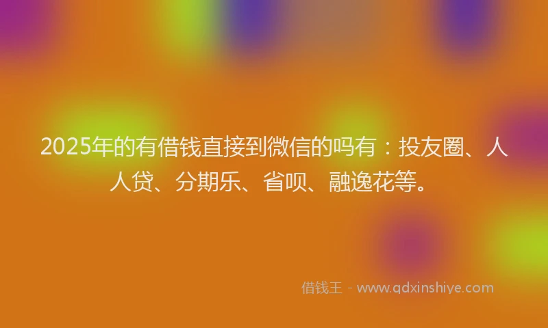 2025年的有借钱直接到微信的吗有：投友圈、人人贷、分期乐、省呗、融逸花等。