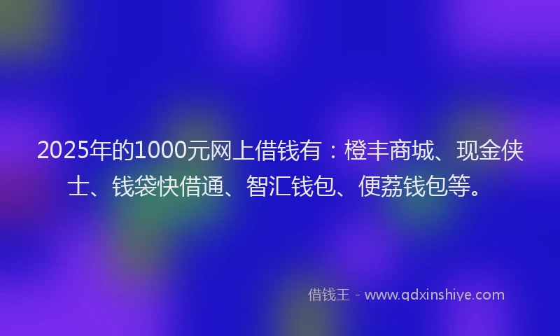 2025年的1000元网上借钱有：橙丰商城、现金侠士、钱袋快借通、智汇钱包、便荔钱包等。