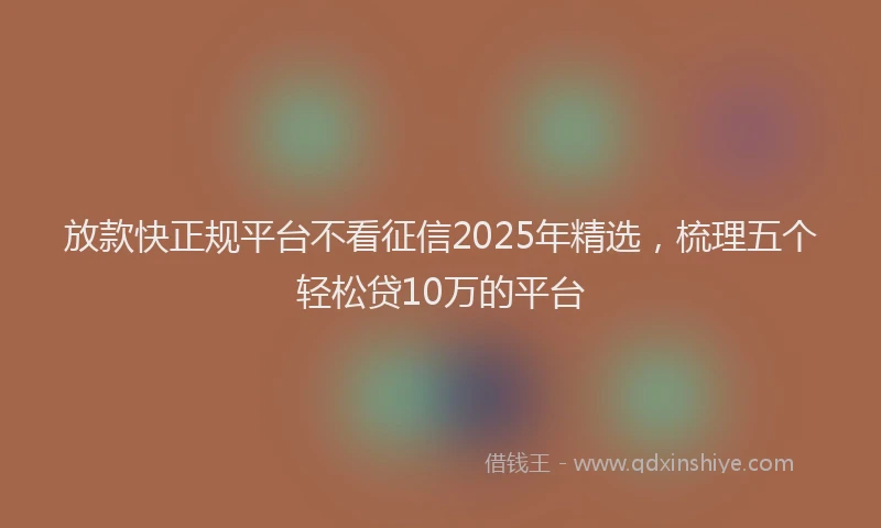 放款快正规平台不看征信2025年精选，梳理五个轻松贷10万的平台