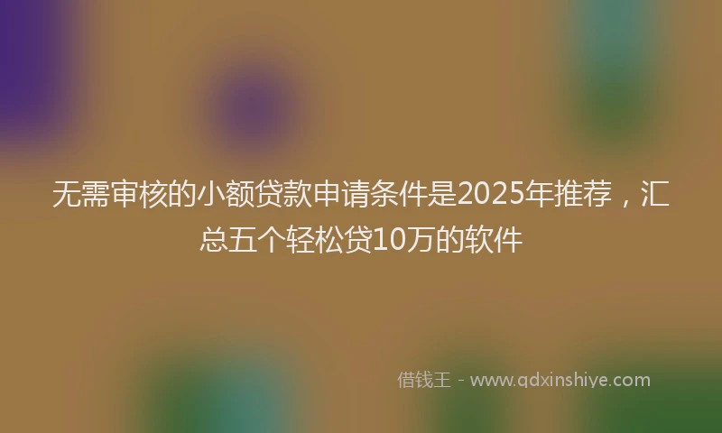 无需审核的小额贷款申请条件是2025年推荐，汇总五个轻松贷10万的软件