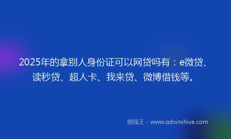 2025年的拿别人身份证可以网贷吗有：e微贷、读秒贷、超人卡、我来贷、微博借钱等。
