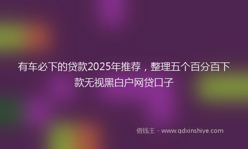 有车必下的贷款2025年推荐，整理五个百分百下款无视黑白户网贷口子