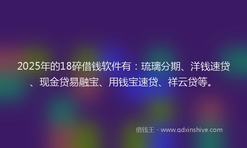 2025年的18碎借钱软件有：琉璃分期、洋钱速贷、现金贷易融宝、用钱宝速贷、祥云贷等。