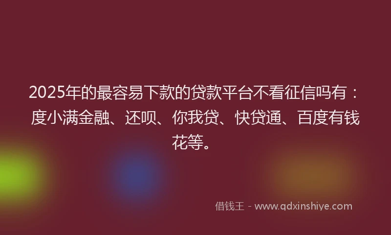 2025年的最容易下款的贷款平台不看征信吗有：度小满金融、还呗、你我贷、快贷通、百度有钱花等。