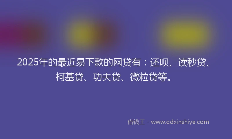 2025年的最近易下款的网贷有：还呗、读秒贷、柯基贷、功夫贷、微粒贷等。