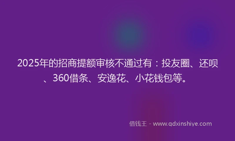 2025年的招商提额审核不通过有：投友圈、还呗、360借条、安逸花、小花钱包等。