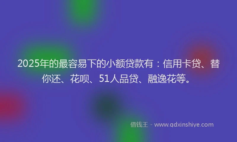 2025年的最容易下的小额贷款有：信用卡贷、替你还、花呗、51人品贷、融逸花等。