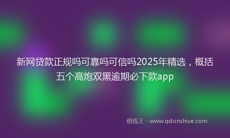 新网贷款正规吗可靠吗可信吗2025年精选，概括五个高炮双黑逾期必下款app