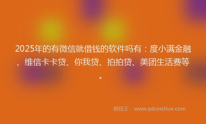 2025年的有微信就借钱的软件吗有：度小满金融、维信卡卡贷、你我贷、拍拍贷、美团生活费等。