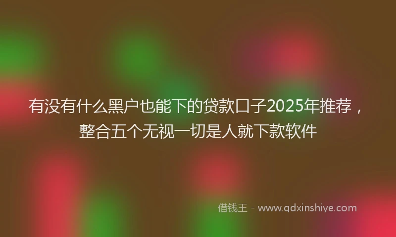 有没有什么黑户也能下的贷款口子2025年推荐，整合五个无视一切是人就下款软件