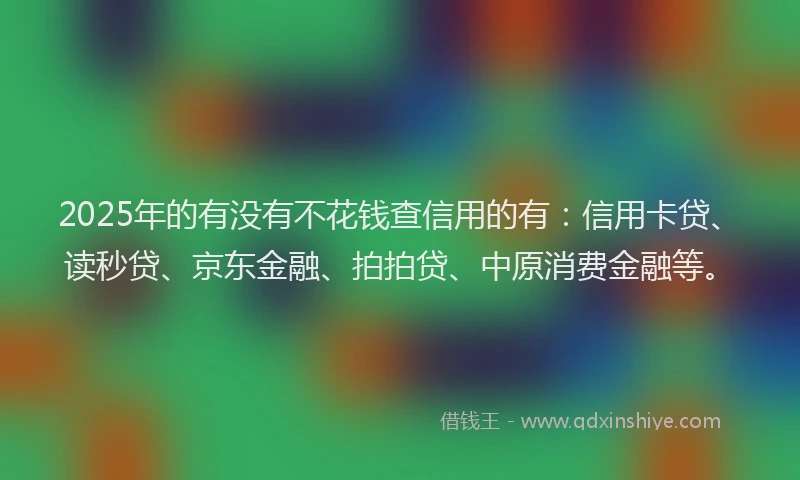2025年的有没有不花钱查信用的有：信用卡贷、读秒贷、京东金融、拍拍贷、中原消费金融等。