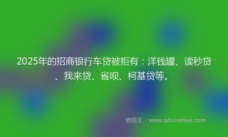 2025年的招商银行车贷被拒有：洋钱罐、读秒贷、我来贷、省呗、柯基贷等。