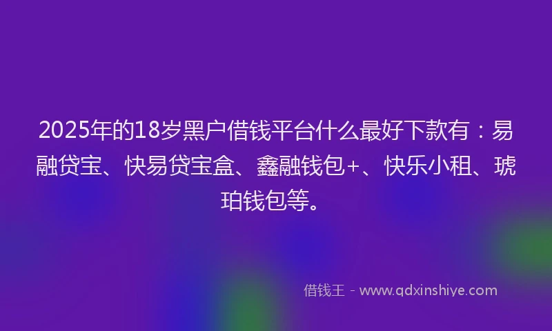 2025年的18岁黑户借钱平台什么最好下款有：易融贷宝、快易贷宝盒、鑫融钱包+、快乐小租、琥珀钱包等。