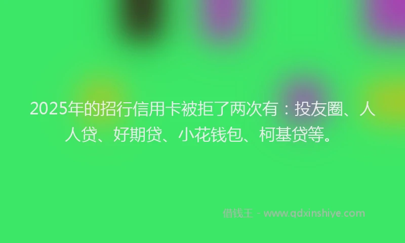 2025年的招行信用卡被拒了两次有：投友圈、人人贷、好期贷、小花钱包、柯基贷等。