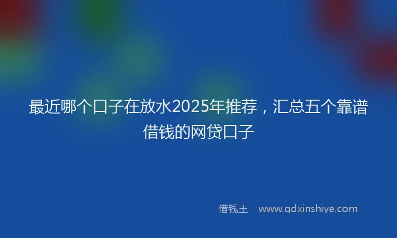 最近哪个口子在放水2025年推荐，汇总五个靠谱借钱的网贷口子
